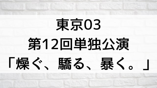 【東京03 第12回単独公演「燥ぐ、驕る、暴く。」】お笑いライブ・ネタが現在ネット配信中の無料動画配信サービス比較情報・おすすめ10選を早見一覧表でまとめてわかる｜DVD・Blu-ray購入前に観れるVOD方法